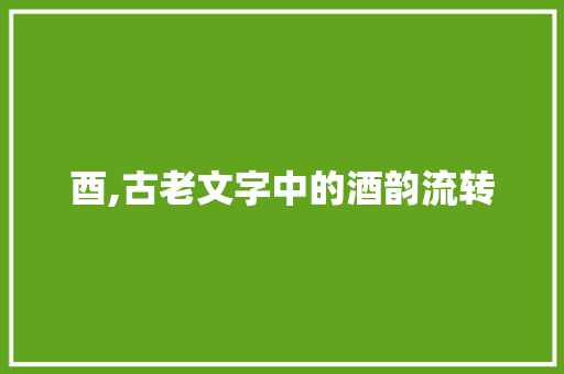 酉,古老文字中的酒韵流转