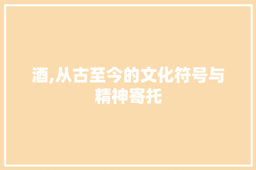酒,从古至今的文化符号与精神寄托