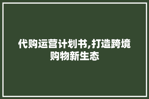 代购运营计划书,打造跨境购物新生态
