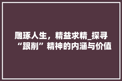 雕琢人生，精益求精_探寻“跟削”精神的内涵与价值