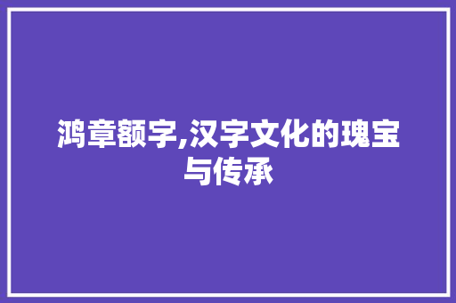 鸿章额字,汉字文化的瑰宝与传承