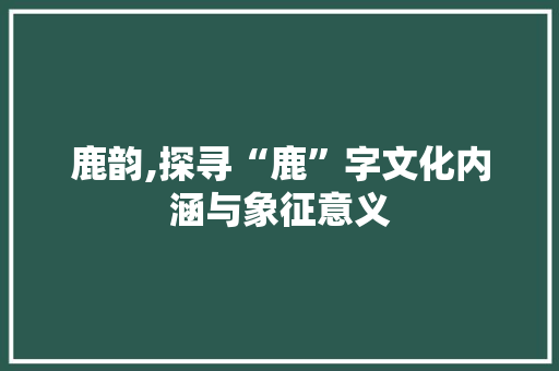 鹿韵,探寻“鹿”字文化内涵与象征意义