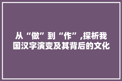 从“做”到“作”,探析我国汉字演变及其背后的文化内涵