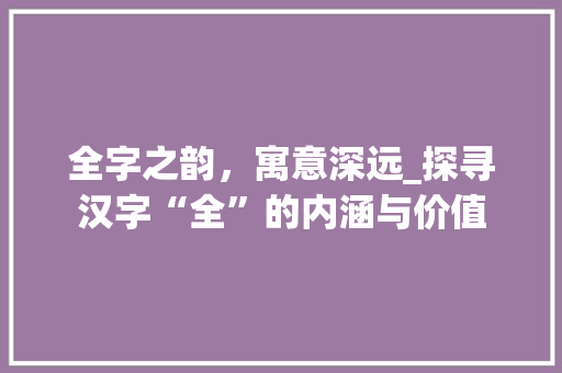 全字之韵，寓意深远_探寻汉字“全”的内涵与价值