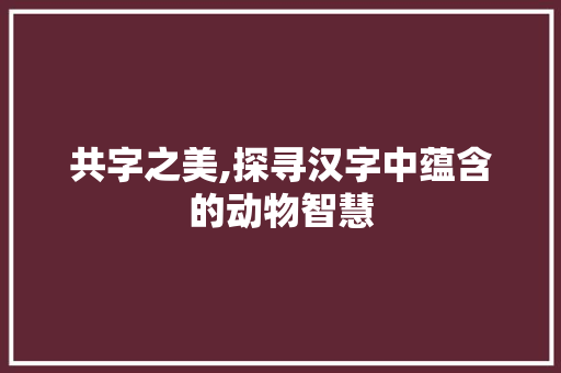 共字之美,探寻汉字中蕴含的动物智慧