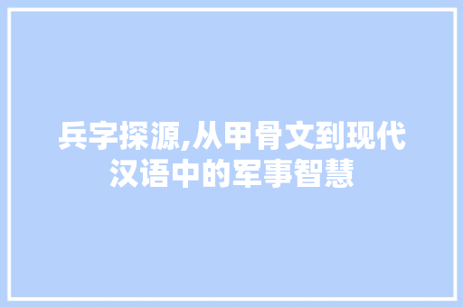 兵字探源,从甲骨文到现代汉语中的军事智慧