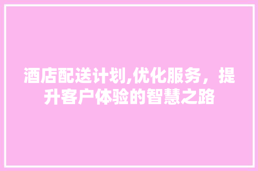 酒店配送计划,优化服务，提升客户体验的智慧之路