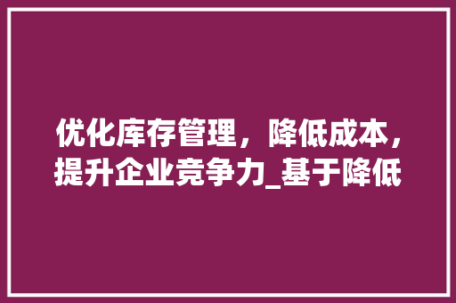 优化库存管理，降低成本，提升企业竞争力_基于降低库存计划书的讨论