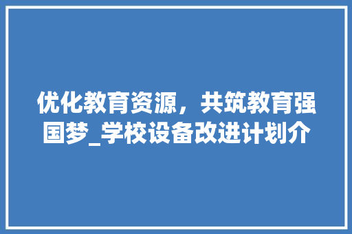 优化教育资源，共筑教育强国梦_学校设备改进计划介绍