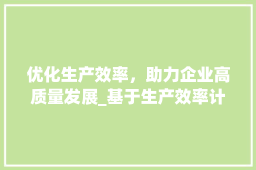 优化生产效率，助力企业高质量发展_基于生产效率计划书的研究与方法