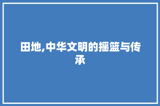 田地,中华文明的摇篮与传承