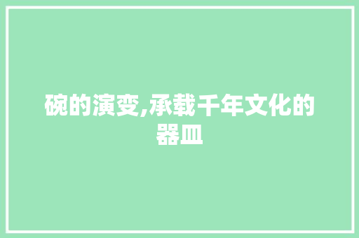 碗的演变,承载千年文化的器皿 生活感悟