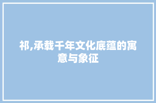 祁,承载千年文化底蕴的寓意与象征