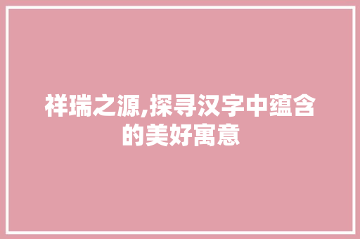 祥瑞之源,探寻汉字中蕴含的美好寓意 工作类