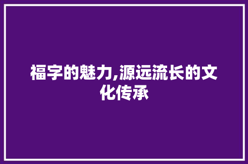 福字的魅力,源远流长的文化传承 工作总结