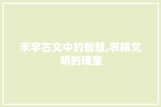禾字古文中的智慧,农耕文明的瑰宝 商业文稿