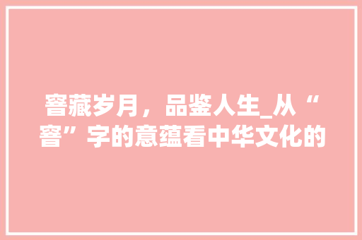 窨藏岁月，品鉴人生_从“窨”字的意蕴看中华文化的深邃内涵 工作总结
