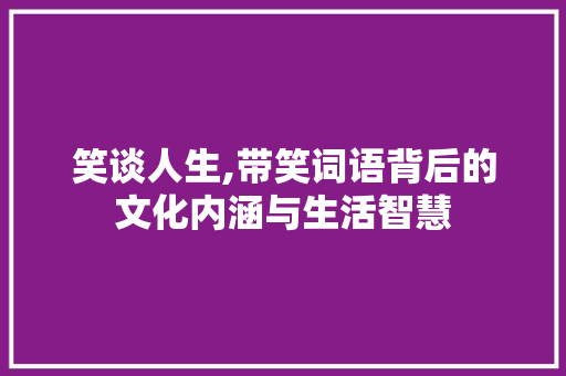 笑谈人生,带笑词语背后的文化内涵与生活智慧