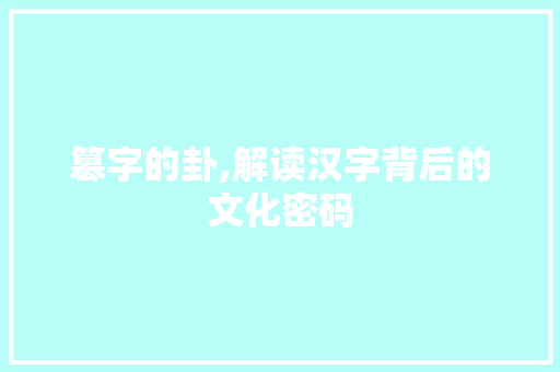 篡字的卦,解读汉字背后的文化密码 工作报告