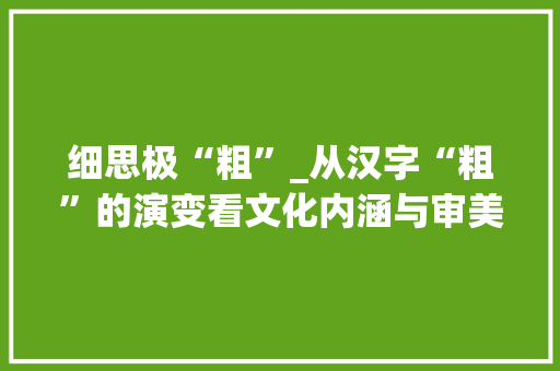 细思极“粗”_从汉字“粗”的演变看文化内涵与审美变迁