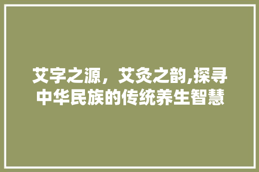 艾字之源，艾灸之韵,探寻中华民族的传统养生智慧