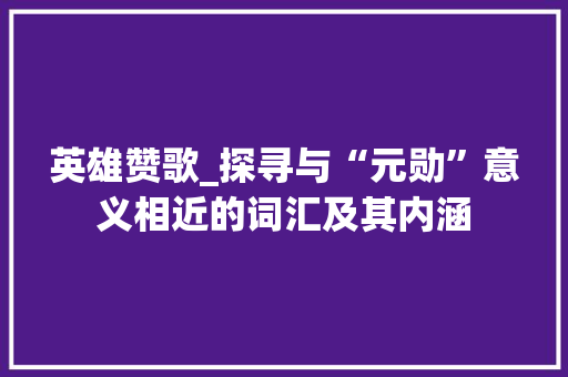英雄赞歌_探寻与“元勋”意义相近的词汇及其内涵