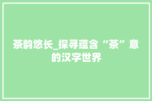 茶韵悠长_探寻蕴含“茶”意的汉字世界