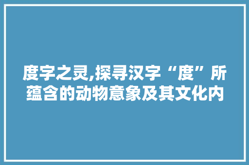 度字之灵,探寻汉字“度”所蕴含的动物意象及其文化内涵