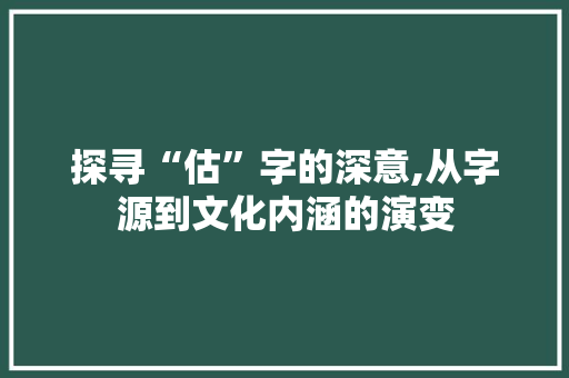 探寻“估”字的深意,从字源到文化内涵的演变