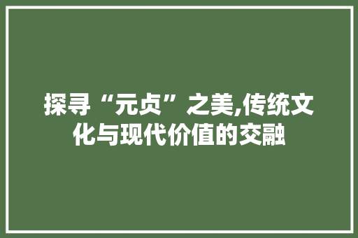 探寻“元贞”之美,传统文化与现代价值的交融