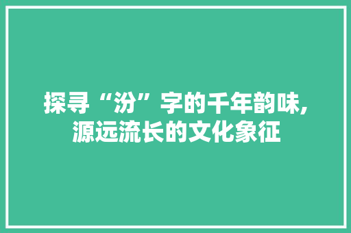 探寻“汾”字的千年韵味,源远流长的文化象征
