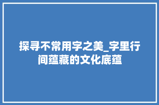 探寻不常用字之美_字里行间蕴藏的文化底蕴