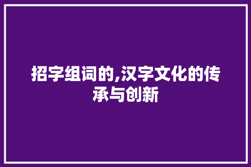 招字组词的,汉字文化的传承与创新
