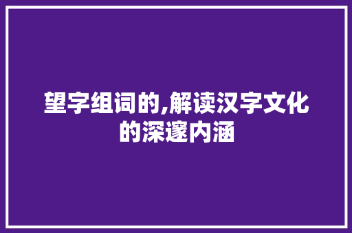 望字组词的,解读汉字文化的深邃内涵