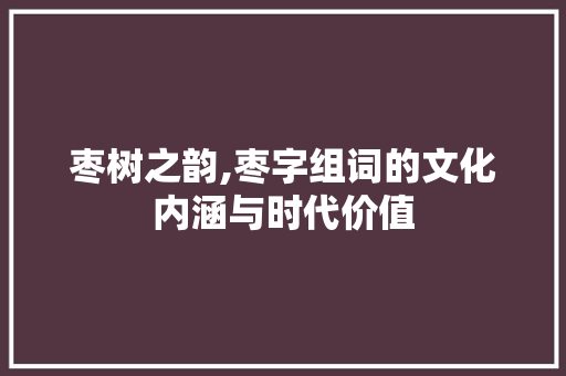 枣树之韵,枣字组词的文化内涵与时代价值
