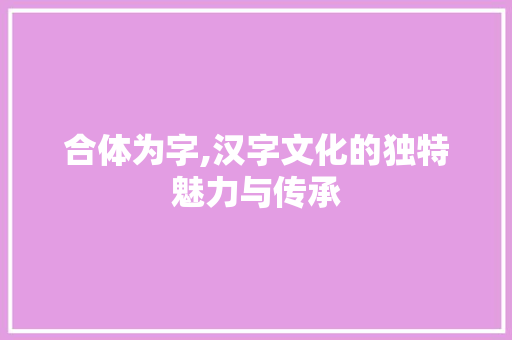 合体为字,汉字文化的独特魅力与传承