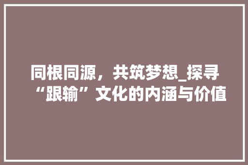 同根同源，共筑梦想_探寻“跟输”文化的内涵与价值