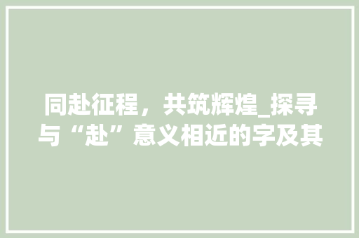 同赴征程，共筑辉煌_探寻与“赴”意义相近的字及其文化内涵