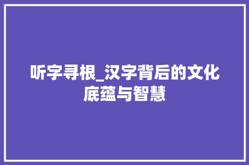 听字寻根_汉字背后的文化底蕴与智慧