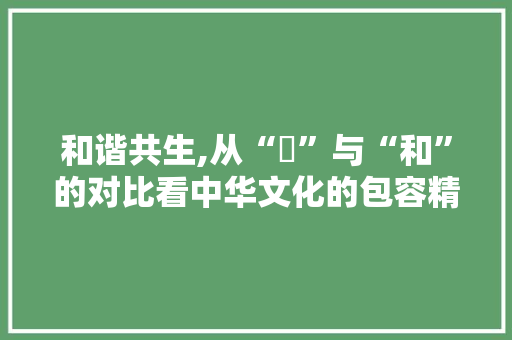 和谐共生,从“夨”与“和”的对比看中华文化的包容精神