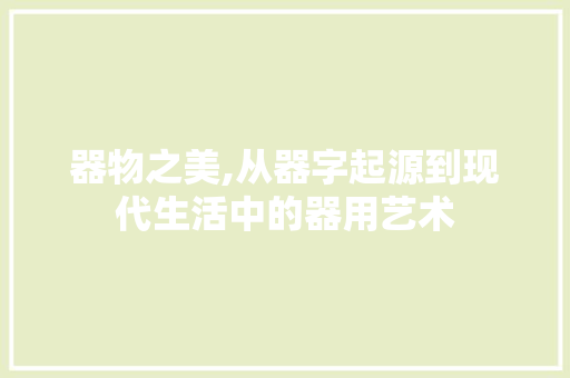 器物之美,从器字起源到现代生活中的器用艺术 商业文稿