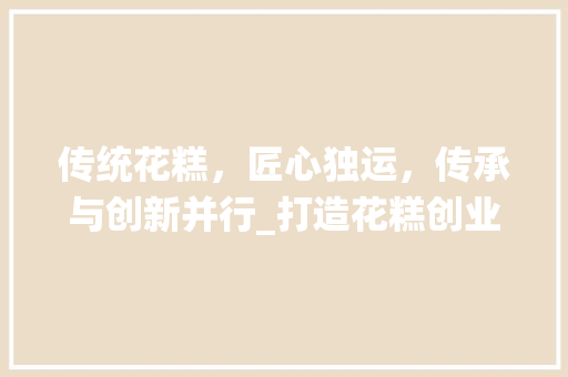 传统花糕，匠心独运，传承与创新并行_打造花糕创业新风口
