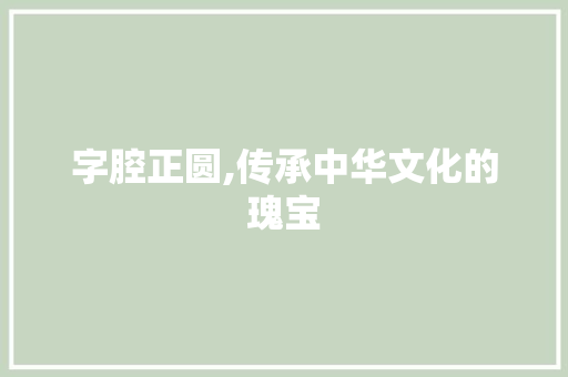字腔正圆,传承中华文化的瑰宝