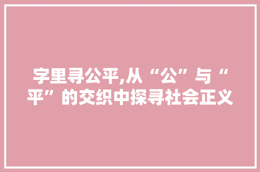 字里寻公平,从“公”与“平”的交织中探寻社会正义之路