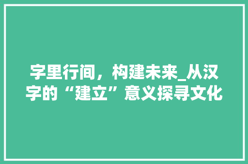 字里行间，构建未来_从汉字的“建立”意义探寻文化传承与创新