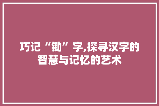 巧记“锄”字,探寻汉字的智慧与记忆的艺术