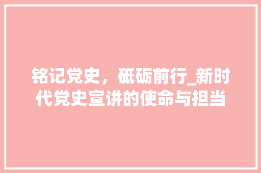 铭记党史，砥砺前行_新时代党史宣讲的使命与担当