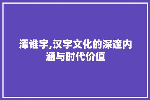 浑谁字,汉字文化的深邃内涵与时代价值