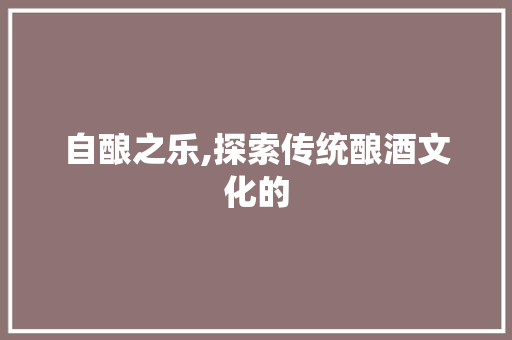 自酿之乐,探索传统酿酒文化的