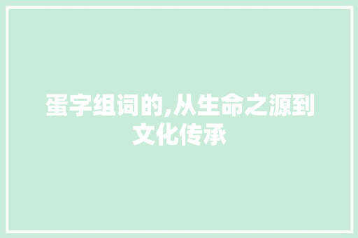 蛋字组词的,从生命之源到文化传承 商业文稿